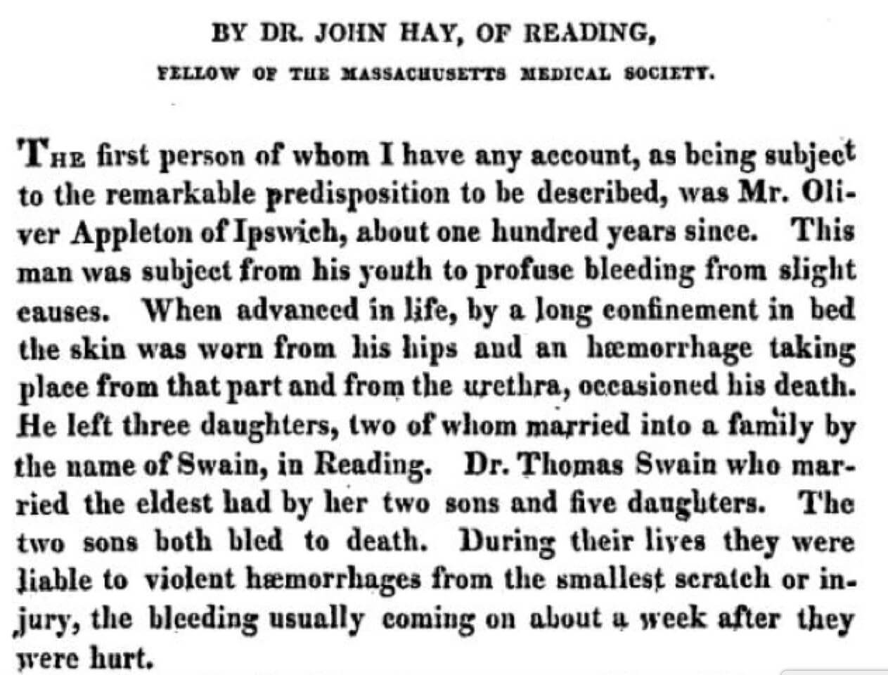 Excerpt reads, "By Dr. John Hay, of Reading, Fellow of the Massachusetts Medical Society. / The first person of whom I have any account, as being subject to the remarkable predisposition to be described, was Mr. Oliver Appleton of Ipswieh, about one hundred years since. This man was subject from his youth to profuse bleeding from slight causes. When advanced in life, by a long confinement in bed the skin was worn from his hips and an hæmorrhage taking place from that part and from the urethra, occasioned his death. He left three daughters, two of whom married into a family by the name of Swain, in Reading. Dr. Thomas Swain who married the eldest had by her two sons and five daughters. The two sons both bled to death. During their lives they were liable to violent hæmorrhages from the smallest scratch or injury, the bleeding usually coming on about a week after they were hurt."